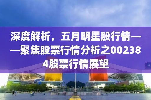 深度解析，五月明星股行情——聚焦股票行情分析之002384股票行情展望