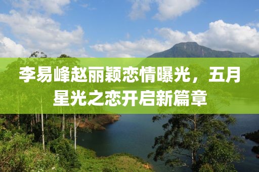李易峰赵丽颖恋情曝光，五月星光之恋开启新篇章