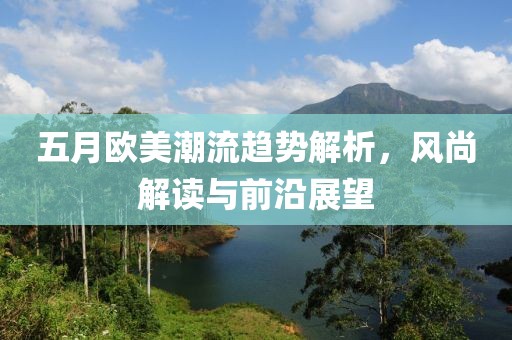 五月欧美潮流趋势解析，风尚解读与前沿展望