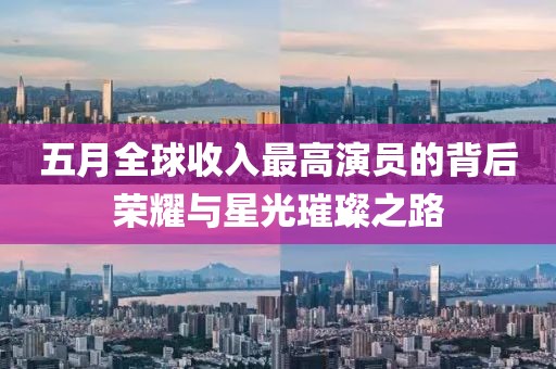 五月全球收入最高演员的背后荣耀与星光璀璨之路