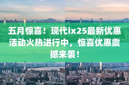 五月惊喜！现代ix25最新优惠活动火热进行中，惊喜优惠震撼来袭！