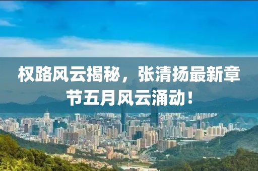 权路风云揭秘，张清扬最新章节五月风云涌动！