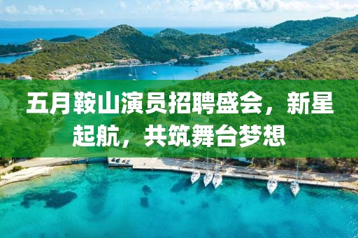 五月鞍山演员招聘盛会，新星起航，共筑舞台梦想