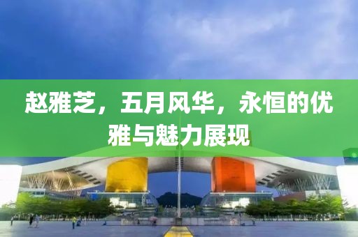 赵雅芝，五月风华，永恒的优雅与魅力展现