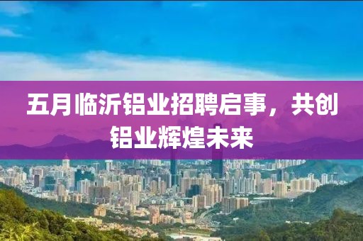 五月临沂铝业招聘启事，共创铝业辉煌未来
