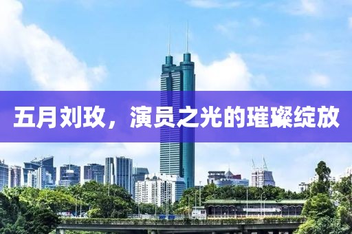 五月刘玫，演员之光的璀璨绽放