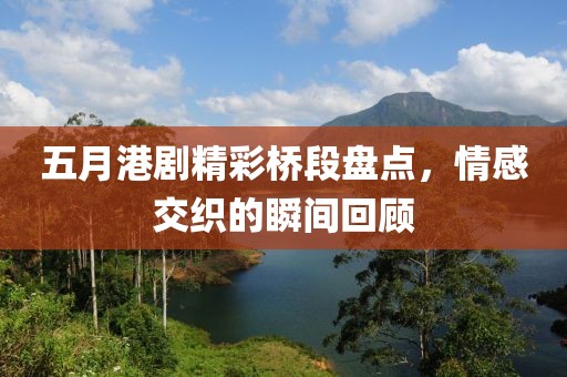 五月港剧精彩桥段盘点，情感交织的瞬间回顾