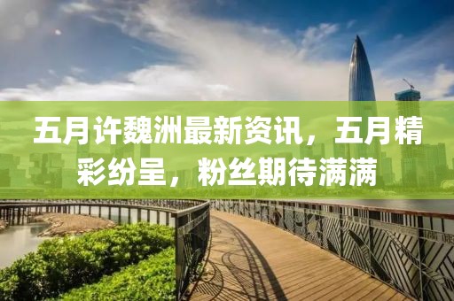 五月许魏洲最新资讯，五月精彩纷呈，粉丝期待满满