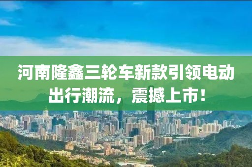 河南隆鑫三轮车新款引领电动出行潮流，震撼上市！