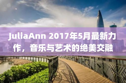 JuliaAnn 2017年5月最新力作，音乐与艺术的绝美交融