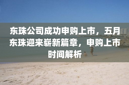 东珠公司成功申购上市，五月东珠迎来崭新篇章，申购上市时间解析