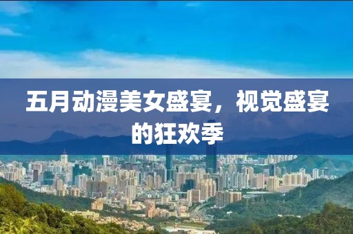 五月动漫美女盛宴，视觉盛宴的狂欢季