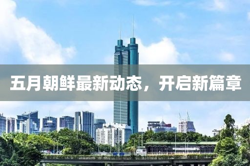 五月朝鲜最新动态，开启新篇章