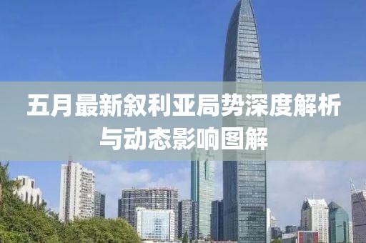 五月最新叙利亚局势深度解析与动态影响图解