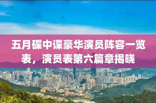 五月碟中谍豪华演员阵容一览表，演员表第六篇章揭晓
