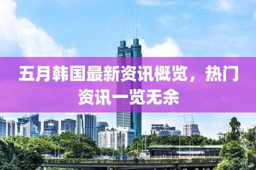 五月韩国最新资讯概览，热门资讯一览无余