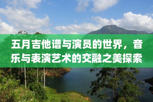 五月吉他谱与演员的世界，音乐与表演艺术的交融之美探索
