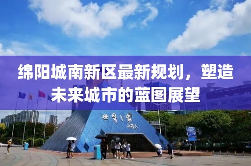 绵阳城南新区最新规划，塑造未来城市的蓝图展望