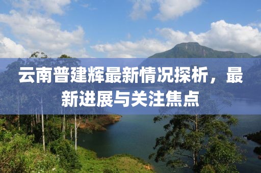 云南普建辉最新情况探析，最新进展与关注焦点