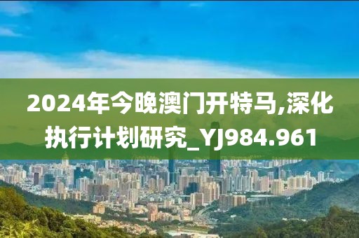 2024年今晚澳门开特马,深化执行计划研究_YJ984.961