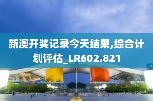 新澳开奖记录今天结果,综合计划评估_LR602.821