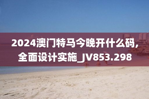 2024澳门特马今晚开什么码,全面设计实施_JV853.298