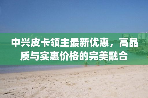 中兴皮卡领主最新优惠，高品质与实惠价格的完美融合