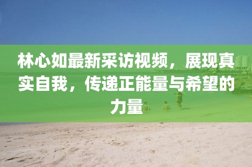 林心如最新采访视频，展现真实自我，传递正能量与希望的力量