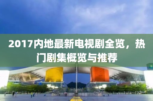 2017内地最新电视剧全览，热门剧集概览与推荐