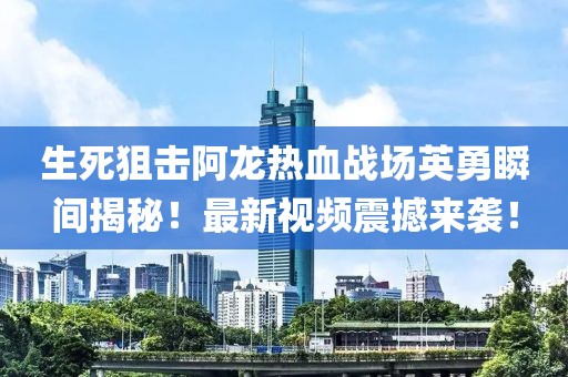 生死狙击阿龙热血战场英勇瞬间揭秘！最新视频震撼来袭！