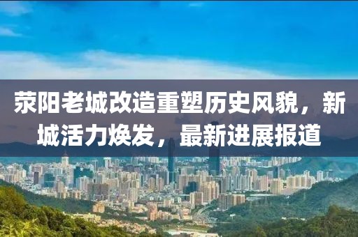 荥阳老城改造重塑历史风貌，新城活力焕发，最新进展报道