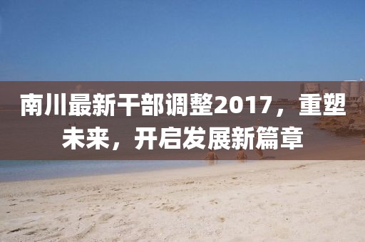 南川最新干部调整2017，重塑未来，开启发展新篇章