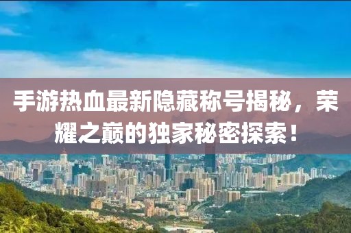 手游热血最新隐藏称号揭秘，荣耀之巅的独家秘密探索！