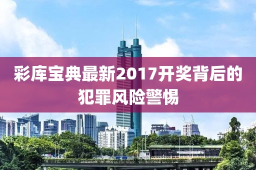 彩库宝典最新2017开奖背后的犯罪风险警惕