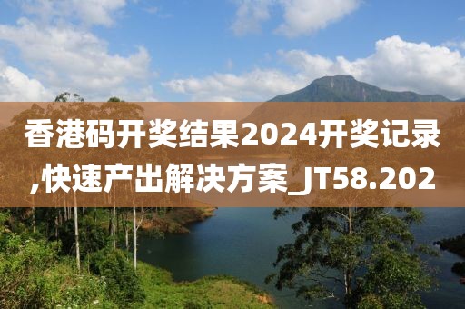 香港码开奖结果2024开奖记录,快速产出解决方案_JT58.202