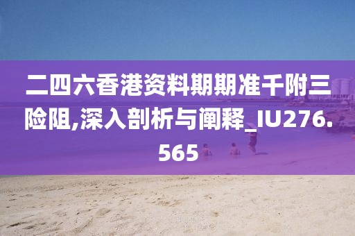 二四六香港资料期期准千附三险阻,深入剖析与阐释_IU276.565
