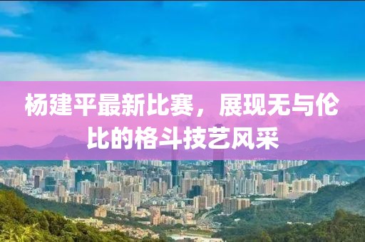 杨建平最新比赛，展现无与伦比的格斗技艺风采