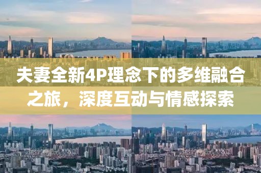 夫妻全新4P理念下的多维融合之旅，深度互动与情感探索