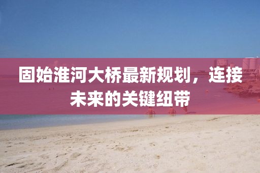 固始淮河大桥最新规划，连接未来的关键纽带