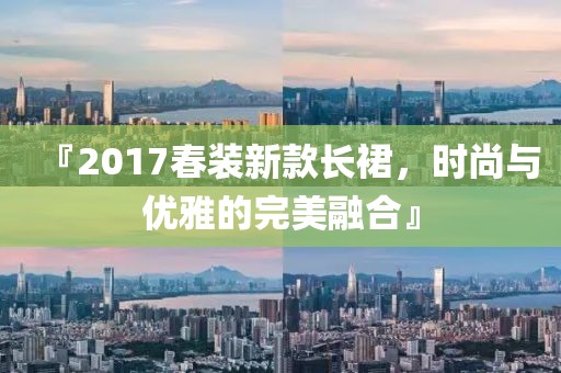 『2017春装新款长裙，时尚与优雅的完美融合』