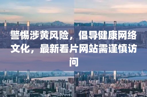 警惕涉黄风险，倡导健康网络文化，最新看片网站需谨慎访问