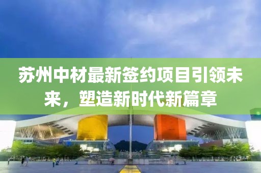 苏州中材最新签约项目引领未来，塑造新时代新篇章