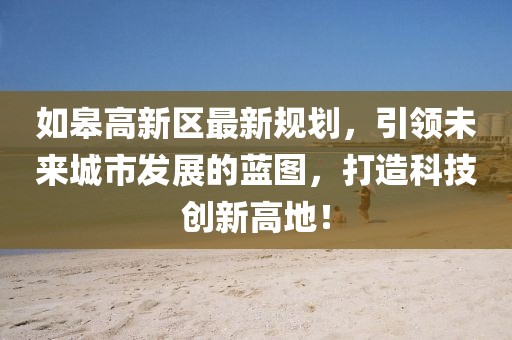 如皋高新区最新规划，引领未来城市发展的蓝图，打造科技创新高地！