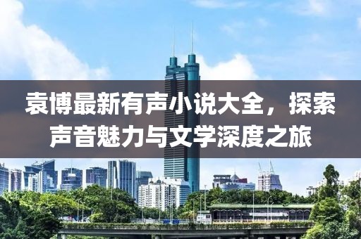 袁博最新有声小说大全，探索声音魅力与文学深度之旅