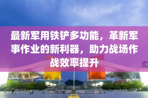 最新军用铁铲多功能，革新军事作业的新利器，助力战场作战效率提升