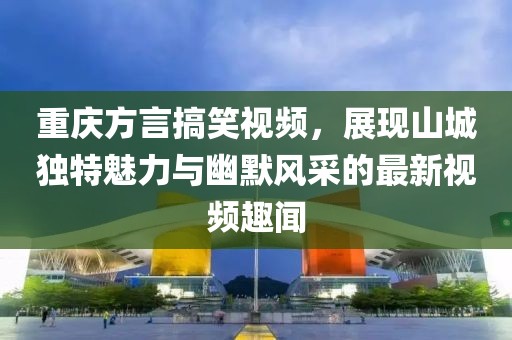 重庆方言搞笑视频，展现山城独特魅力与幽默风采的最新视频趣闻