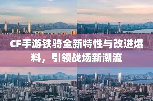 CF手游铁骑全新特性与改进爆料，引领战场新潮流