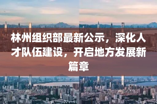 林州组织部最新公示，深化人才队伍建设，开启地方发展新篇章