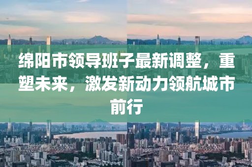绵阳市领导班子最新调整，重塑未来，激发新动力领航城市前行