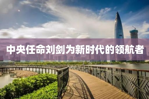中央任命刘剑为新时代的领航者